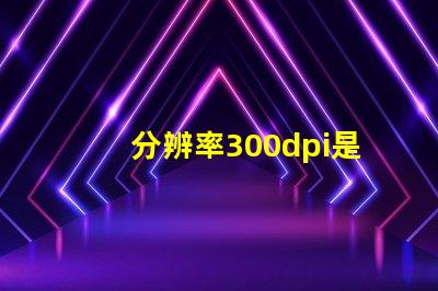 分辨率300dpi是什么意思等于多少p 分辨率300dpi是什么意思和4k